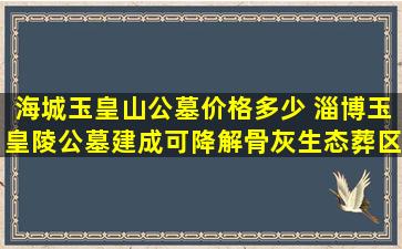 海城玉皇山公墓价格多少 淄博玉皇陵公墓建成可降解骨灰生态葬区